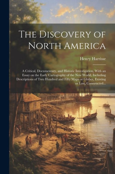 The Discovery Of North America [Microform]: A Critical, Documentary, And Historic Investigation, With An Essay On The Early Cartography Of The New ... Or Globes, Existing Or Lost, Constructed...