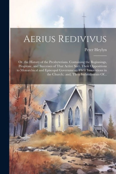 Aerius Redivivus: Or, The History Of The Presbyterians. Containing The Beginnings, Progresse, And Successes Of That Active Sect. Their Oppositions To ... In The Church; And, Their Imbroilments Of...