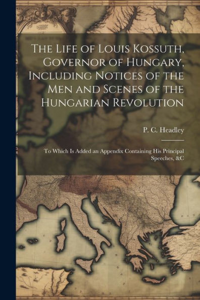 The Life Of Louis Kossuth, Governor Of Hungary, Including Notices Of The Men And Scenes Of The Hungarian Revolution; To Which Is Added An Appendix Containing His Principal Speeches, &C