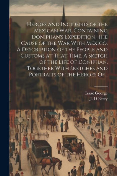 Heroes And Incidents Of The Mexican War, Containing Doniphan's Expedition. The Cause Of The War With Mexico. A Description Of The People And Customs ... Sketches And Portraits Of The Heroes Of...