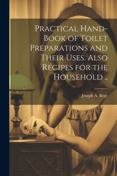 Practical Hand-Book Of Toilet Preparations And Their Uses. Also Recipes For The Household ..