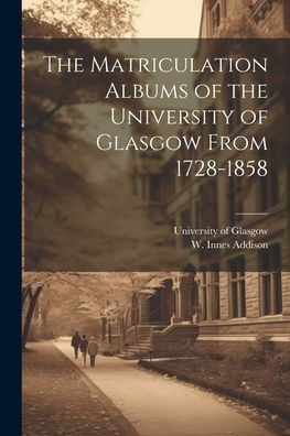 The Matriculation Albums Of The University Of Glasgow From 1728-1858 [Microform]