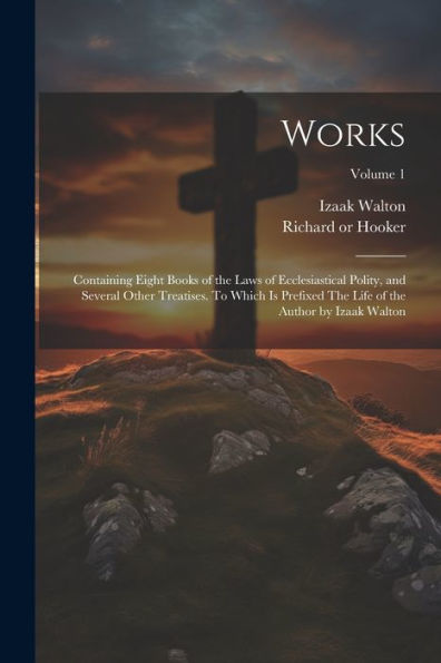Works; Containing Eight Books Of The Laws Of Ecclesiastical Polity, And Several Other Treatises. To Which Is Prefixed The Life Of The Author By Izaak Walton; Volume 1