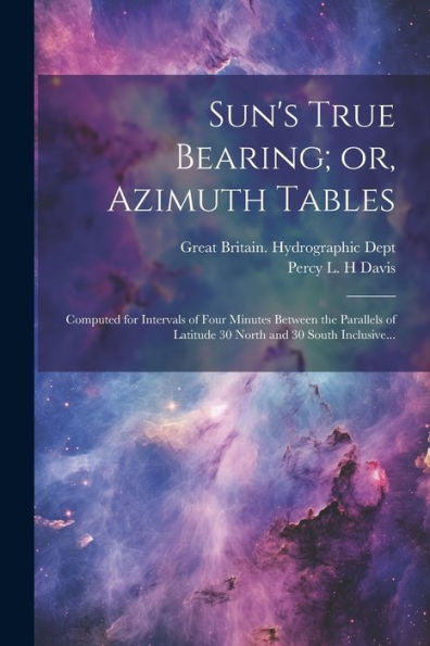 Sun's True Bearing; Or, Azimuth Tables: Computed For Intervals Of Four Minutes Between The Parallels Of Latitude 30 North And 30 South Inclusive...