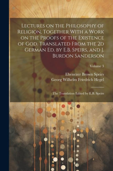 Lectures On The Philosophy Of Religion, Together With A Work On The Proofs Of The Existence Of God. Translated From The 2D German Ed. By E.B. Speirs, ... Translation Edited By E.B. Speirs; Volume 3