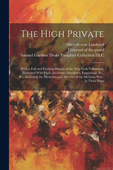 The High Private: With A Full And Exciting History Of The New York Volunteers, Illustrated With Facts, Incidents, Anecdotes, Engravings, &C., &C., ... Miseries Of The Mexican War: In Three Parts
