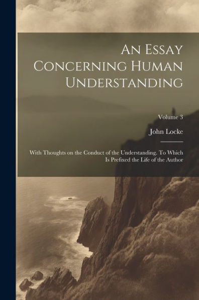 An Essay Concerning Human Understanding; With Thoughts On The Conduct Of The Understanding. To Which Is Prefixed The Life Of The Author; Volume 3