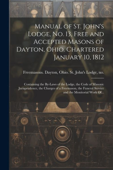 Manual Of St. John's Lodge, No. 13, Free And Accepted Masons Of Dayton, Ohio. Chartered January 10, 1812; Containing The By-Laws Of The Lodge, The ... Funeral Service And The Monitorial Work Of...
