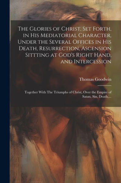 The Glories Of Christ, Set Forth, In His Mediatorial Character, Under The Several Offices In His Death, Resurrection, Ascension Sittting At God's ... Over The Empire Of Satan, Sin, Death, ...