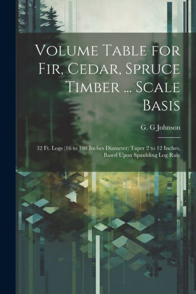 Volume Table For Fir, Cedar, Spruce Timber ... Scale Basis: 32 Ft. Logs (16 To 108 Inches Diameter) Taper 2 To 12 Inches, Based Upon Spaulding Log Rule
