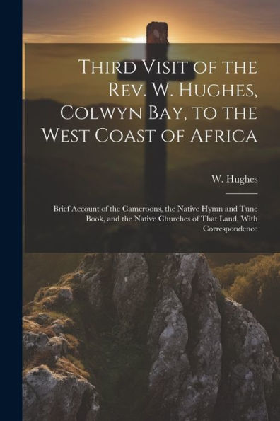 Third Visit Of The Rev. W. Hughes, Colwyn Bay, To The West Coast Of Africa; Brief Account Of The Cameroons, The Native Hymn And Tune Book, And The Native Churches Of That Land, With Correspondence