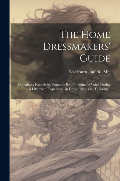 The Home Dressmakers' Guide; Containing Knowledge Found To Be Of Inestinable Value During A Lifetime Of Experience In Dressmaking And Tailoring ..