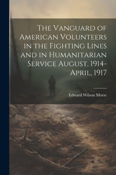 The Vanguard Of American Volunteers In The Fighting Lines And In Humanitarian Service August, 1914-April, 1917