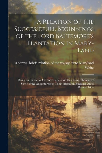 A Relation Of The Successefull Beginnings Of The Lord Baltemore's Plantation In Mary-Land; Being An Extract Of Certaine Letters Written From Thence, ... To Their Friends In England. Anno Domini 1634