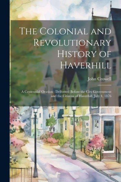 The Colonial And Revolutionary History Of Haverhill: A Centennial Oration: Delivered Before The City Government And The Citizens Of Haverhill, July 4, 1876