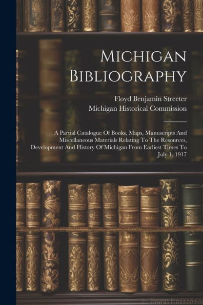 Michigan Bibliography: A Partial Catalogue Of Books, Maps, Manuscripts And Miscellaneous Materials Relating To The Resources, Development And History Of Michigan From Earliest Times To July 1, 1917