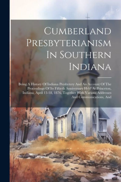 Cumberland Presbyterianism In Southern Indiana: Being A History Of Indiana Presbytery And An Account Of The Proceedings Of Its Fiftieth Anniversary ... Various Addresses And Communications, And
