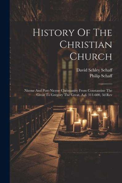 History Of The Christian Church: Nicene And Post-Nicene Christianity From Constantine The Great To Gregory The Great, A.D. 311-600, 3D Rev