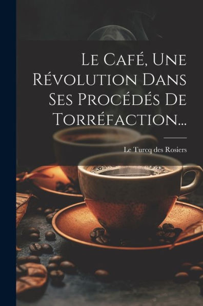 Le Café, Une Révolution Dans Ses Procédés De Torréfaction... (French Edition)