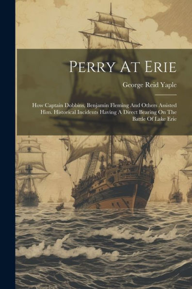 Perry At Erie: How Captain Dobbins, Benjamin Fleming And Others Assisted Him. Historical Incidents Having A Direct Bearing On The Battle Of Lake Erie