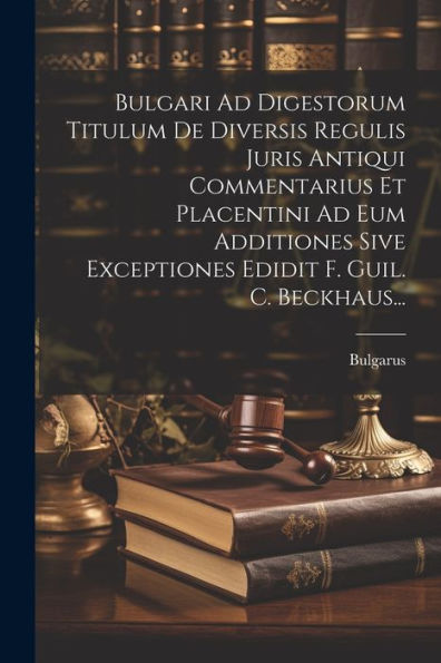 Bulgari Ad Digestorum Titulum De Diversis Regulis Juris Antiqui Commentarius Et Placentini Ad Eum Additiones Sive Exceptiones Edidit F. Guil. C. Beckhaus... (Latin Edition)
