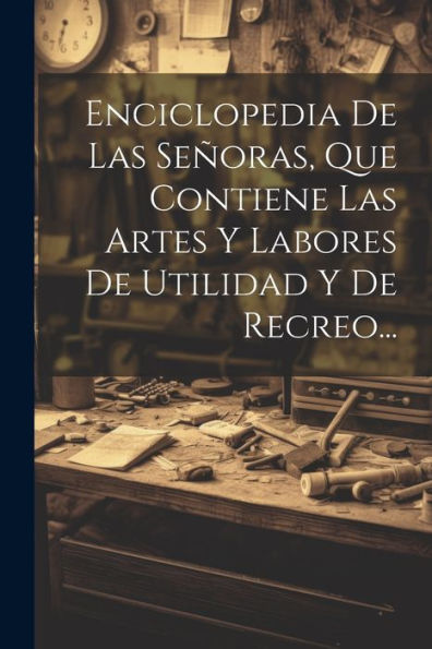 Enciclopedia De Las Señoras, Que Contiene Las Artes Y Labores De Utilidad Y De Recreo... (Spanish Edition)