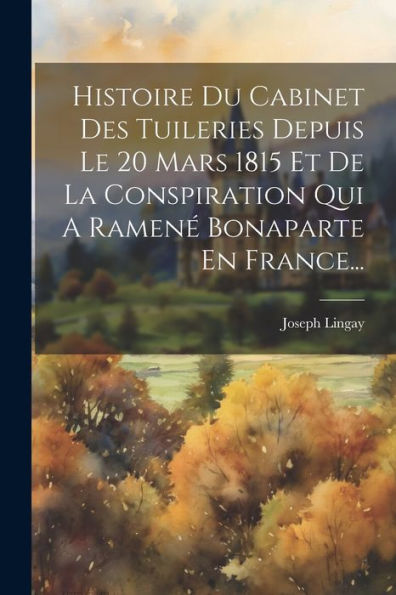Histoire Du Cabinet Des Tuileries Depuis Le 20 Mars 1815 Et De La Conspiration Qui A Ramené Bonaparte En France... (French Edition) - 9781021830760