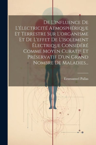 De L'Influence De L'Électricité Atmosphérique Et Terrestre Sur L'Organisme Et De L'Effet De L'Isolement Électrique Considéré Comme Moyen Curatif Et ... Grand Nombre De Maladies... (French Edition)