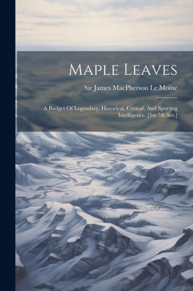 Maple Leaves: A Budget Of Legendary, Historical, Critical, And Sporting Intelligence. [1St-7Th Ser.]