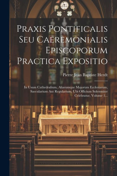 Praxis Pontificalis Seu Caeremonialis Episcoporum Practica Expositio: In Usum Cathedralium, Aliarumque Majorum Ecclesiarum, Saecularium Aut ... Celebratur, Volume 1... (Latin Edition)