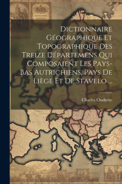 Dictionnaire Géographique Et Topographique Des Treize Départemens Qui Composaient Les Pays-Bas Autrichiens, Pays De Liège Et De Stavelo ... (French Edition)
