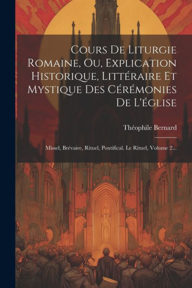 Cours De Liturgie Romaine, Ou, Explication Historique, Littéraire Et Mystique Des Cérémonies De L'Église: Missel, Brévaire, Rituel, Pontifical. Le Rituel, Volume 2... (French Edition)