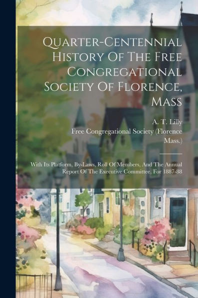 Quarter-Centennial History Of The Free Congregational Society Of Florence, Mass: With Its Platform, By-Laws, Roll Of Members, And The Annual Report Of The Executive Committee, For 1887-88