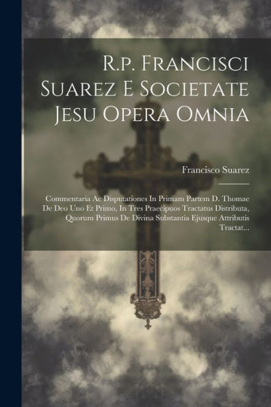 R.P. Francisci Suarez E Societate Jesu Opera Omnia: Commentaria Ac Disputationes In Primam Partem D. Thomae De Deo Uno Et Primo, In Tres Praecipuos ... Ejusque Attributis Tractat... (Latin Edition)