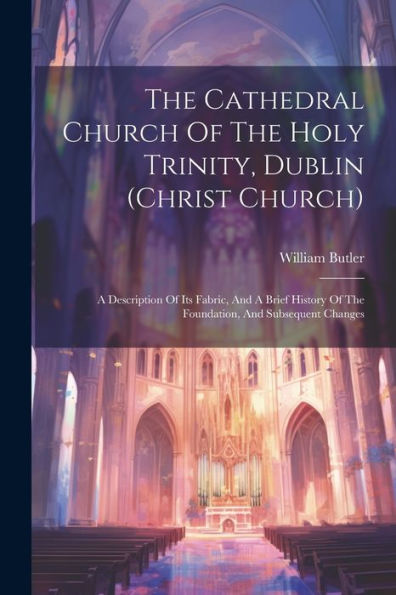 The Cathedral Church Of The Holy Trinity, Dublin (Christ Church): A Description Of Its Fabric, And A Brief History Of The Foundation, And Subsequent Changes