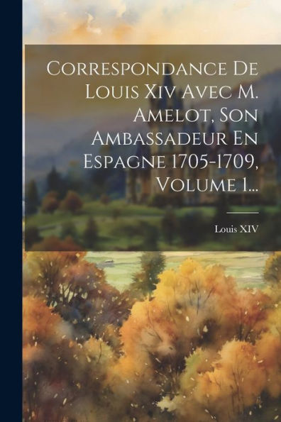 Correspondance De Louis Xiv Avec M. Amelot, Son Ambassadeur En Espagne 1705-1709, Volume 1... (French Edition)