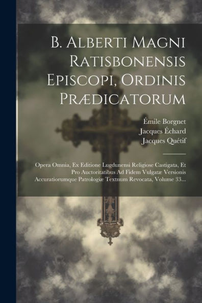 B. Alberti Magni Ratisbonensis Episcopi, Ordinis Prædicatorum: Opera Omnia, Ex Editione Lugdunensi Religiose Castigata, Et Pro Auctoritatibus Ad Fidem ... Revocata, Volume 33... (Latin Edition)