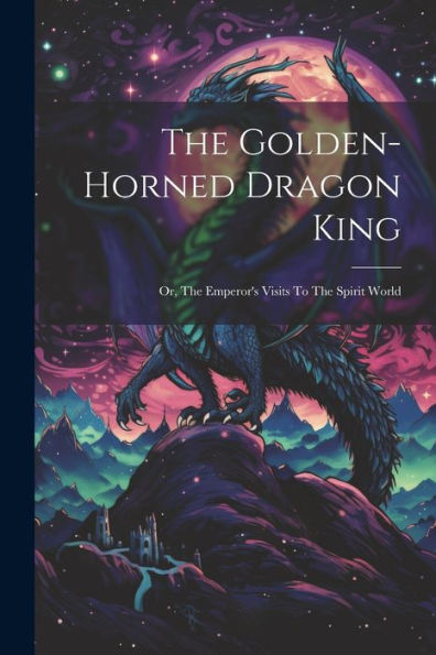 The Golden-Horned Dragon King: Or, The Emperor's Visits To The Spirit World