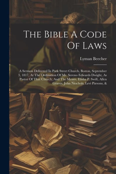 The Bible A Code Of Laws: A Sermon Delivered In Park Street Church, Boston, September 3, 1817, At The Ordination Of Mr. Sereno Edwards Dwight, As ... Allen Graves, John Niochols, Levi Parsons, &