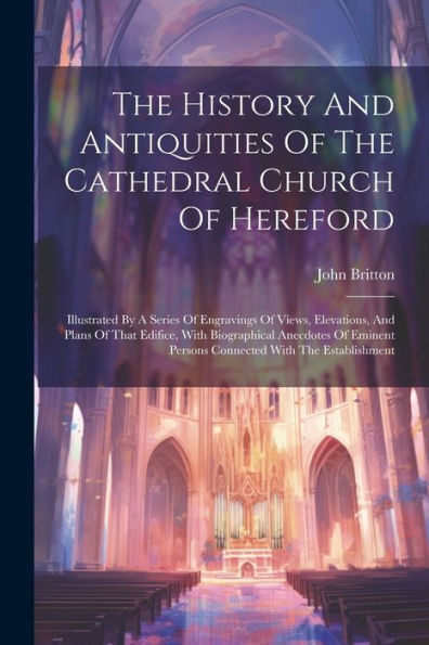 The History And Antiquities Of The Cathedral Church Of Hereford: Illustrated By A Series Of Engravings Of Views, Elevations, And Plans Of That ... Persons Connected With The Establishment