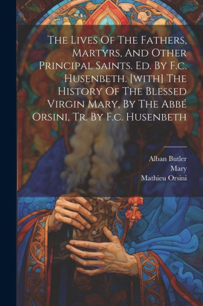 The Lives Of The Fathers, Martyrs, And Other Principal Saints. Ed. By F.C. Husenbeth. [With] The History Of The Blessed Virgin Mary, By The Abbé Orsini, Tr. By F.C. Husenbeth