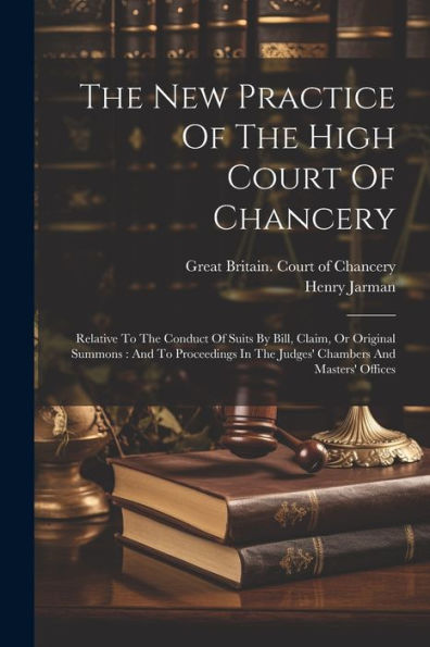 The New Practice Of The High Court Of Chancery: Relative To The Conduct Of Suits By Bill, Claim, Or Original Summons: And To Proceedings In The Judges' Chambers And Masters' Offices