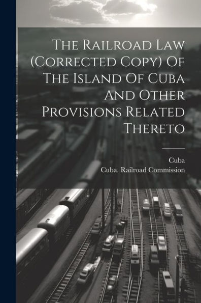 The Railroad Law (Corrected Copy) Of The Island Of Cuba And Other Provisions Related Thereto