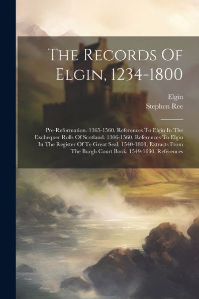 The Records Of Elgin, 1234-1800: Pre-Reformation. 1365-1560, References To Elgin In The Exchequer Rolls Of Scotland. 1306-1560, References To Elgin In ... The Burgh Court Book. 1549-1630, References