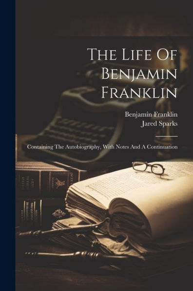 The Life Of Benjamin Franklin: Containing The Autobiography, With Notes And A Continuation