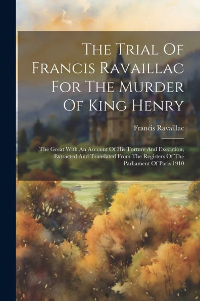 The Trial Of Francis Ravaillac For The Murder Of King Henry: The Great With An Account Of His Torture And Execution, Extracted And Translated From The Registers Of The Parliament Of Paris 1910