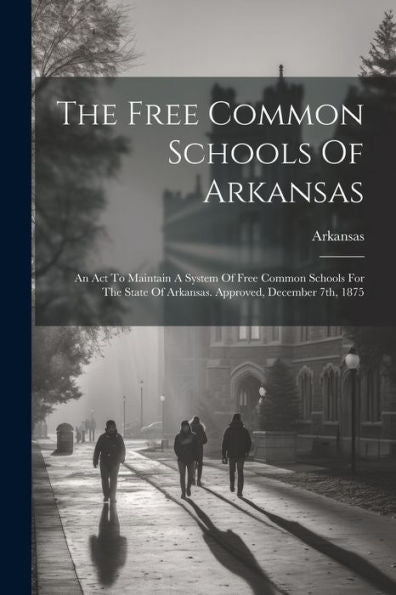 The Free Common Schools Of Arkansas: An Act To Maintain A System Of Free Common Schools For The State Of Arkansas. Approved, December 7Th, 1875