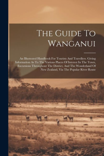 The Guide To Wanganui: An Illustrated Handbook For Tourists And Travellers. Giving Information As To The Various Places Of Interest In The Town, ... Of New Zealand, Via The Popular River Route