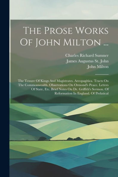 The Prose Works Of John Milton ...: The Tenure Of Kings And Magistrates. Areopagitica. Tracts On The Commonwealth. Observations On Ormond's Peace. ... Of Reformation In England. Of Prelatical
