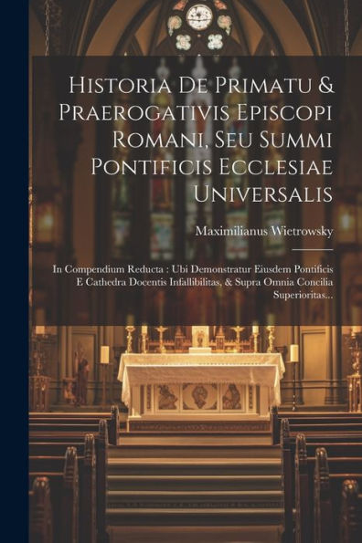 Historia De Primatu & Praerogativis Episcopi Romani, Seu Summi Pontificis Ecclesiae Universalis: In Compendium Reducta: Ubi Demonstratur Eiusdem ... Concilia Superioritas... (Latin Edition)